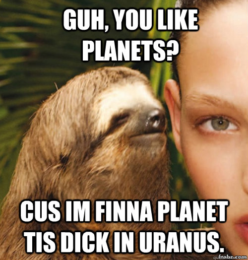 Guh, you like Planets? CUS IM FINNA PLANET TIS DICK IN URANUS. Caption 3 goes here  rape sloth