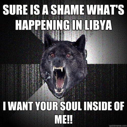 Sure is a shame what's happening in Libya i want your soul inside of me!!  Insanity Wolf