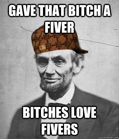 gave that bitch a fiver bitches love fivers  