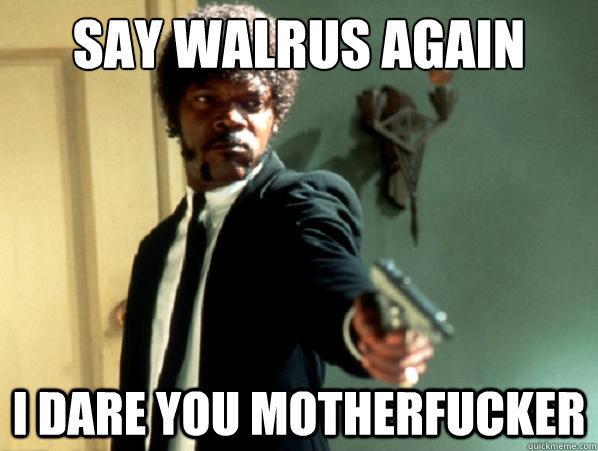 Say WALRUS AGAIN I DARE YOU MOTHERFUCKER  Say It Again Sam