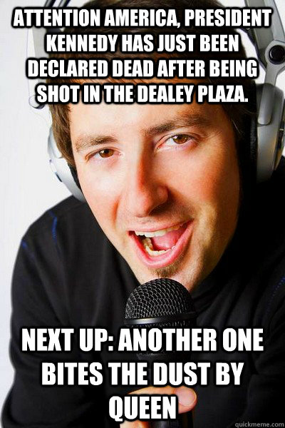 Attention America, president Kennedy has just been declared dead after being shot in the Dealey Plaza. Next up: Another One Bites the Dust by queen - Attention America, president Kennedy has just been declared dead after being shot in the Dealey Plaza. Next up: Another One Bites the Dust by queen  inappropriate radio DJ