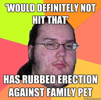 'would definitely not hit that' has rubbed erection against family pet  Butthurt Dweller