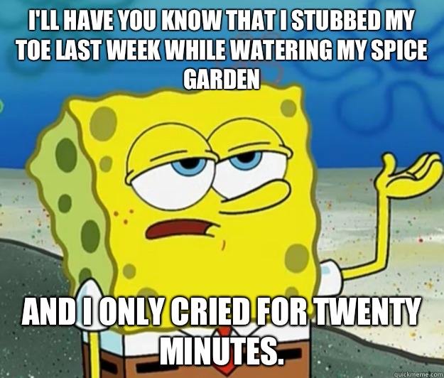 I'll have you know that I stubbed my toe last week while watering my spice garden And I only cried for twenty minutes.  Tough Spongebob