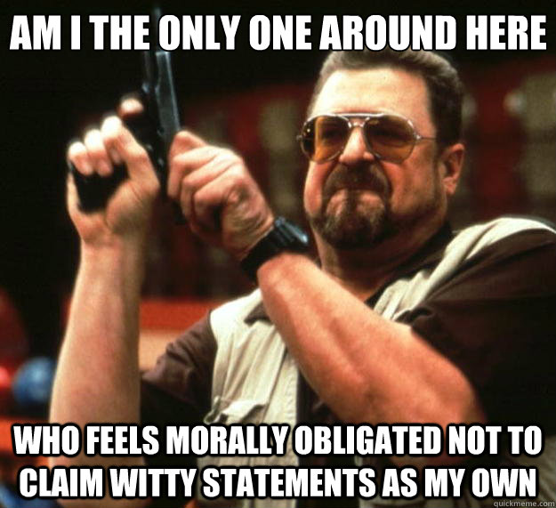 Am I the only one around here who feels morally obligated not to claim witty statements as my own  Big Lebowski