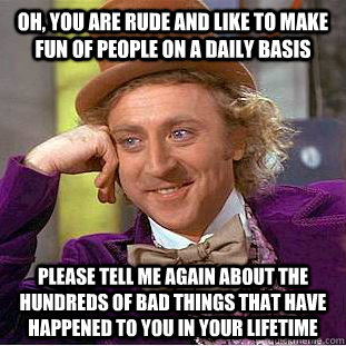 Oh, you are rude and like to make fun of people on a daily basis Please tell me again about the hundreds of bad things that have happened to you in your lifetime  Condescending Wonka