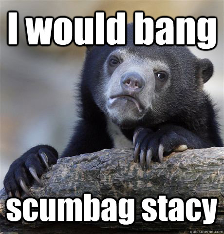 I would bang scumbag stacy  Confession Bear