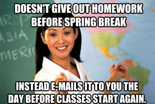 Doesn't give out homework before spring break Instead e-mails it to you the day before classes start again. - Doesn't give out homework before spring break Instead e-mails it to you the day before classes start again.  Unhelpful High School Teacher