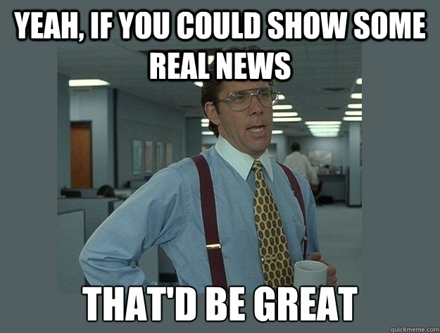 yeah, if you could show some real news That'd be great  Office Space Lumbergh