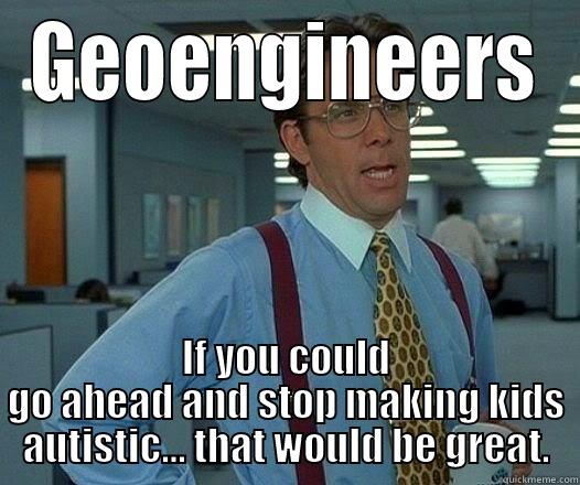 GEOENGINEERS IF YOU COULD GO AHEAD AND STOP MAKING KIDS AUTISTIC... THAT WOULD BE GREAT. Office Space Lumbergh