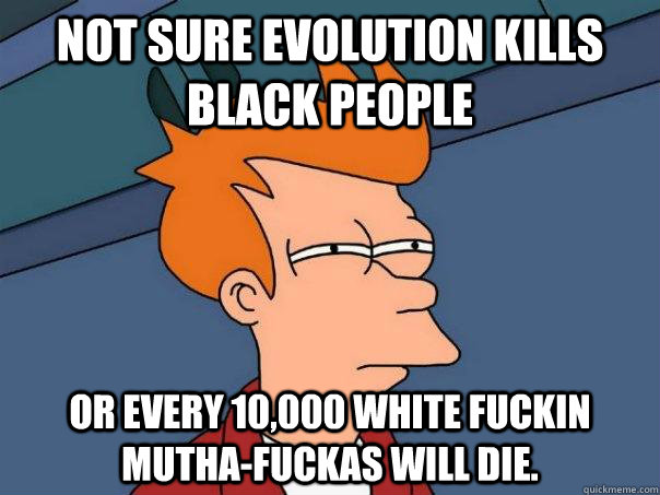 Not sure evolution kills black people or every 10,000 white fuckin mutha-fuckas will die.  Futurama Fry