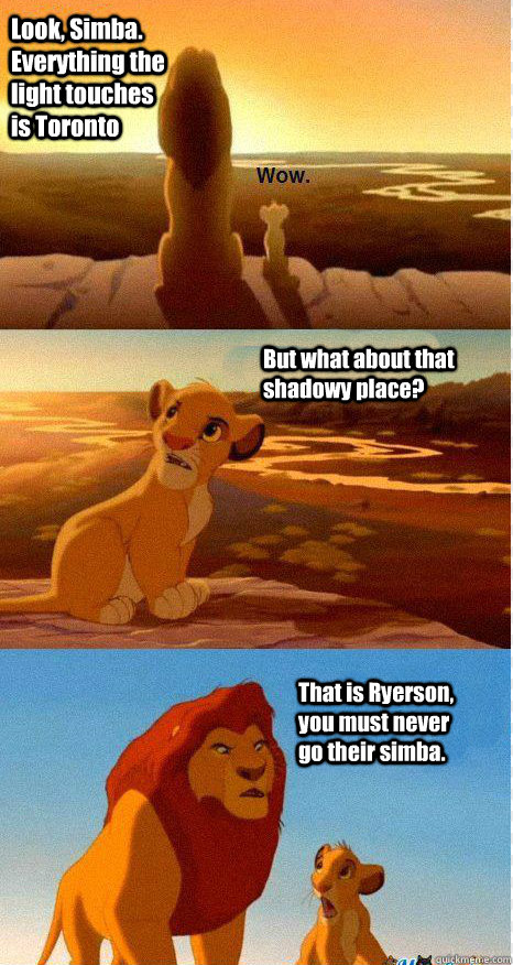 Look, Simba. Everything the light touches is Toronto But what about that shadowy place? That is Ryerson, you must never go their simba.  Mufasa and Simba