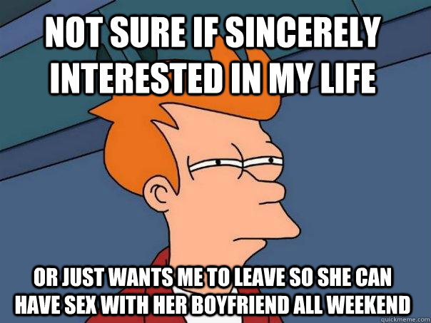 Not sure if sincerely interested in my life Or just wants me to leave so she can have sex with her boyfriend all weekend  Futurama Fry