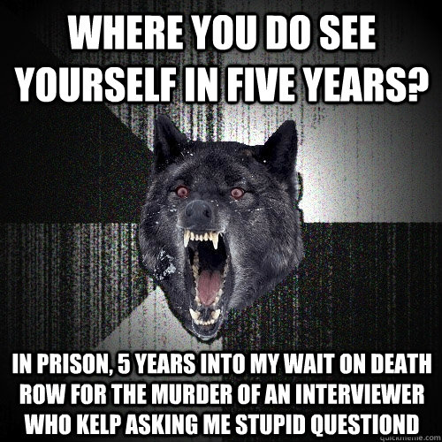 Where you do see yourself in five years? in prison, 5 years into my wait on death row for the murder of an interviewer who kelp asking me stupid questiond  Insanity Wolf