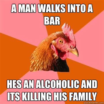 a man walks into a bar hes an alcoholic and its killing his family  Anti-Joke Chicken