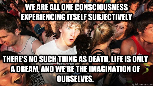 we are all one consciousness experiencing itself subjectively There's no such thing as death, life is only a dream, and we're the imagination of ourselves. - we are all one consciousness experiencing itself subjectively There's no such thing as death, life is only a dream, and we're the imagination of ourselves.  Sudden Clarity Clarence