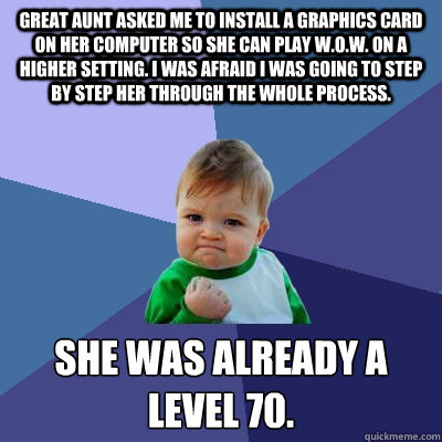 Great aunt asked me to install a graphics card on her computer so she can play w.o.w. on a higher setting. I was afraid i was going to step by step her through the whole process. She was already a level 70. - Great aunt asked me to install a graphics card on her computer so she can play w.o.w. on a higher setting. I was afraid i was going to step by step her through the whole process. She was already a level 70.  Success Kid