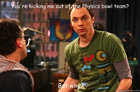You're kicking me out of the Physics bowl team? But why?  Sheldon cooper