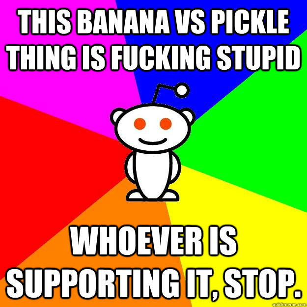 this banana vs pickle thing is fucking stupid whoever is supporting it, stop.  Reddit Alien