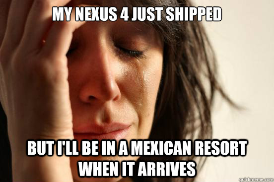 My nexus 4 just shipped But I'll be in a Mexican resort when it arrives  First World Problems