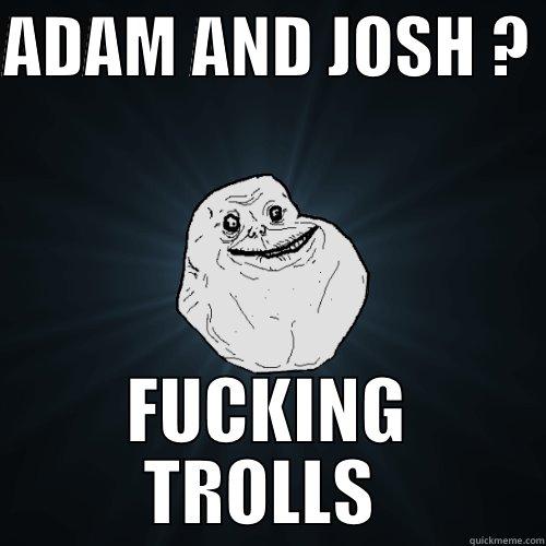 ADAM AND JOSH ?  FUCKING TROLLS  Forever Alone