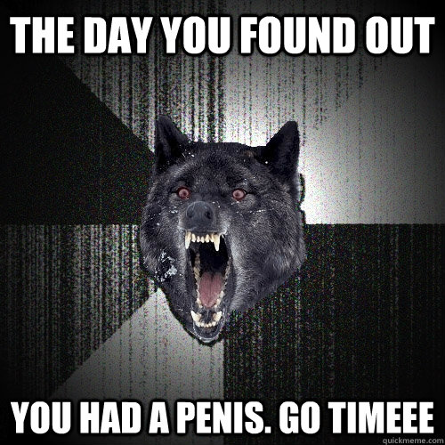 THE DAY YOU FOUND OUT YOU HAD A PENIS. GO TIMEEE  Insanity Wolf