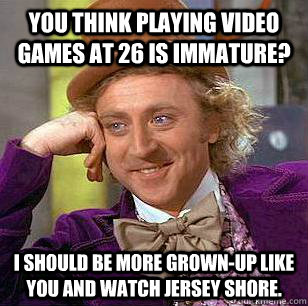 You think playing video games at 26 is immature? I should be more grown-up like you and watch Jersey Shore.  Condescending Wonka