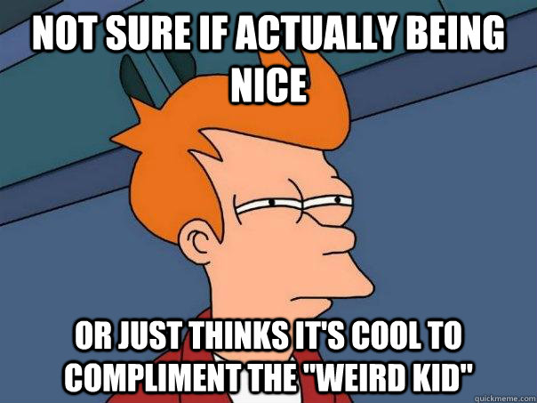 Not sure if actually being nice or just thinks it's cool to compliment the 