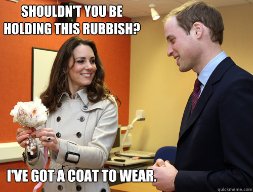 Shouldn't you be holding this rubbish? I've got a coat to wear. - Shouldn't you be holding this rubbish? I've got a coat to wear.  Kate Middleton