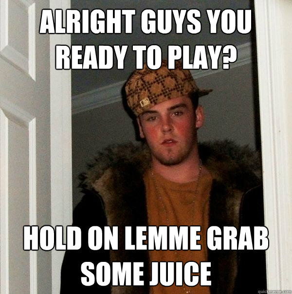 Alright guys you ready to play? hold on lemme grab some juice  Scumbag Steve