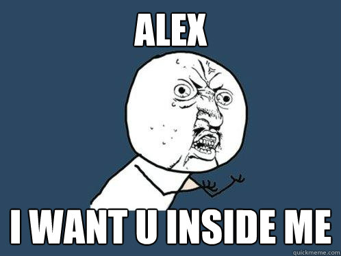 Alex i want u inside me  Y U No