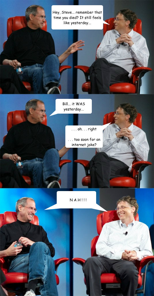 Hey, Steve... remember that time you died? It still feels like yesterday... Bill... it WAS yesterday... . . . oh. . . right

. . . too soon for an internet joke? N A H ! ! ! N A H ! ! !  Steve Jobs vs Bill Gates