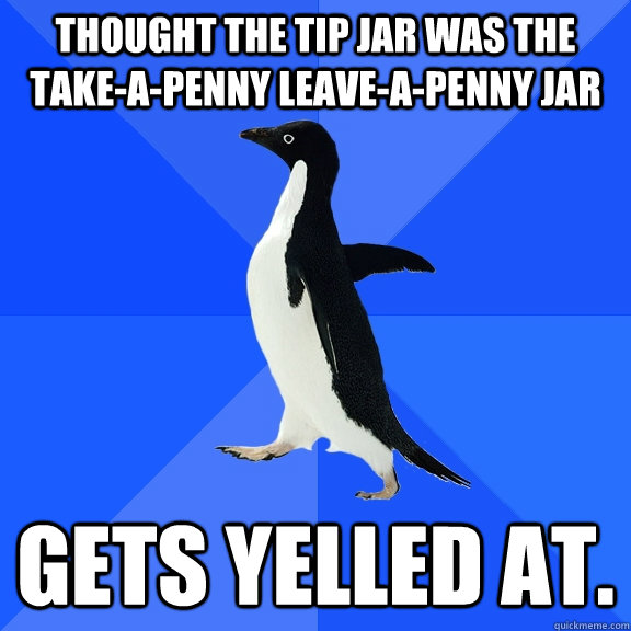 THOUGHT THE TIP JAR WAS THE TAKE-A-PENNY LEAVE-A-PENNY JAR GETS YELLED AT. - THOUGHT THE TIP JAR WAS THE TAKE-A-PENNY LEAVE-A-PENNY JAR GETS YELLED AT.  Socially Awkward Penguin