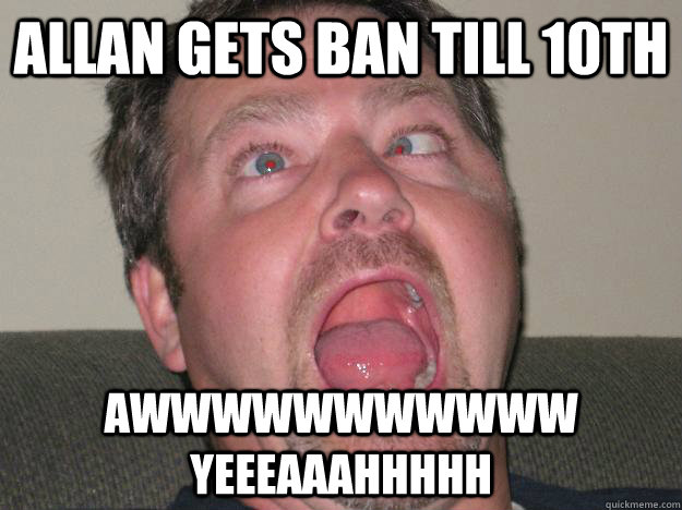 Allan gets ban till 10th AWWWWWWWWWWW YEEEAAAHHHHH  AWW YEAH