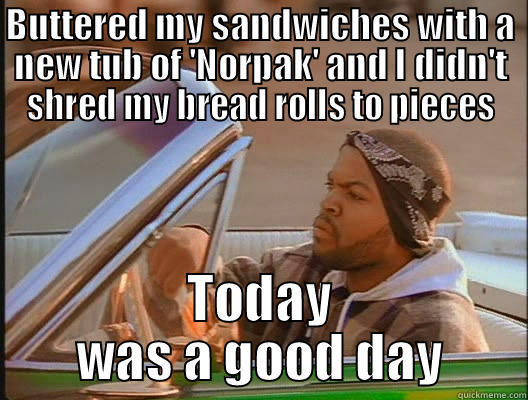 BUTTERED MY SANDWICHES WITH A NEW TUB OF 'NORPAK' AND I DIDN'T SHRED MY BREAD ROLLS TO PIECES TODAY WAS A GOOD DAY today was a good day