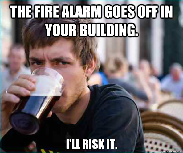 The fire alarm goes off in your building. I'll risk it.  Lazy College Senior