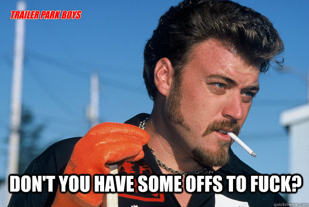  Don't you have some offs to fuck?   Ricky Trailer Park Boys