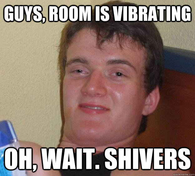 Guys, room is vibrating Oh, wait. shivers  - Guys, room is vibrating Oh, wait. shivers   10 Guy