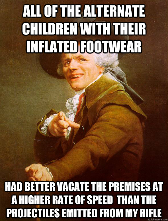 all of the alternate children with their inflated footwear had better vacate the premises at a higher rate of speed  than the projectiles emitted from my rifle  Joseph Ducreux