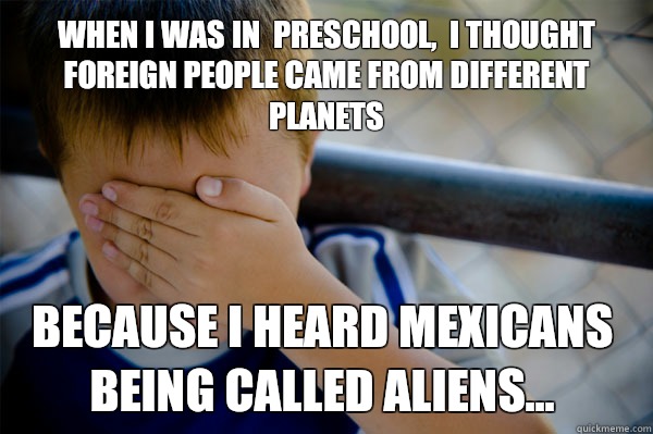  When I was in  preschool,  I thought foreign people came from different planets  Because I heard Mexicans being called aliens...  Confession kid