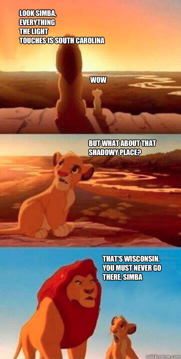 look simba,
everything
the light
touches is South Carolina WOW But what about that shadowy place? That's Wisconsin.
you must never go
there, simba  simba mufasa meme