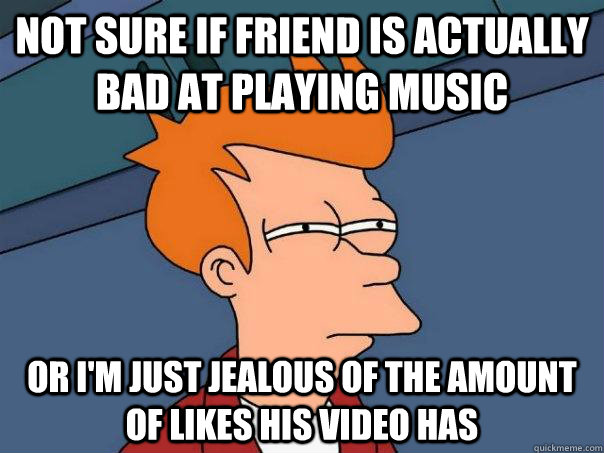 Not sure if friend is actually bad at playing music Or i'm just jealous of the amount of likes his video has  Futurama Fry