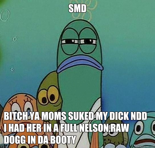 Smd 

 Bitch ya moms suked my dick ndd i had her in a full nelson,raw dogg in da booty  - Smd 

 Bitch ya moms suked my dick ndd i had her in a full nelson,raw dogg in da booty   Serious fish SpongeBob