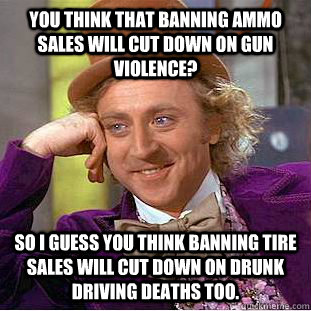 You think that banning ammo sales will cut down on gun violence? So I guess you think banning tire sales will cut down on drunk driving deaths too.  Condescending Wonka