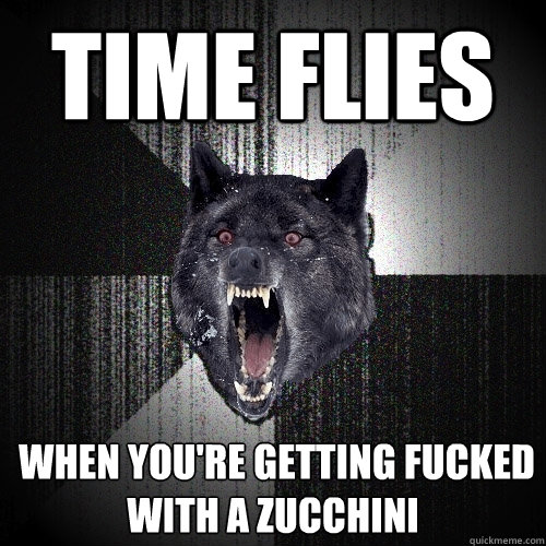 time flies  when you're getting fucked                with a zucchini  Insanity Wolf