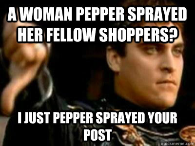 A woman pepper sprayed her fellow shoppers? I just pepper sprayed your post - A woman pepper sprayed her fellow shoppers? I just pepper sprayed your post  Downvoting Roman