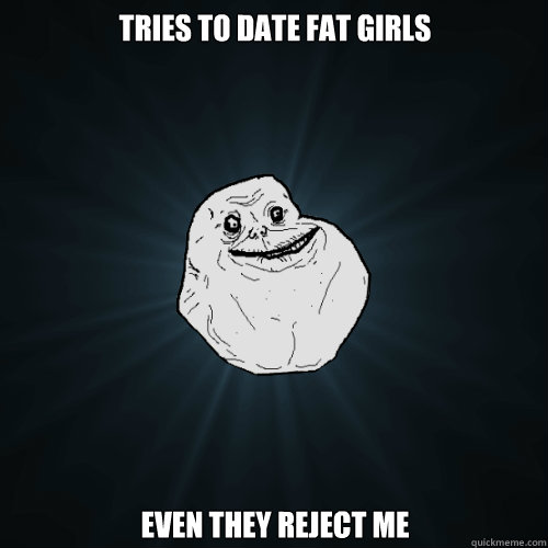 Tries to date fat girls Even they reject me - Tries to date fat girls Even they reject me  Forever Alone