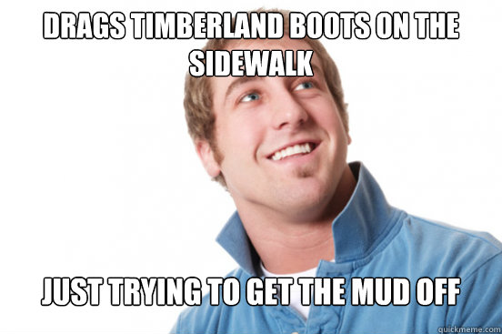 Drags timberland boots on the sidewalk
 Just trying to get the mud off  Misunderstood Douchebag