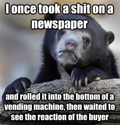 I once took a shit on a newspaper and rolled it into the bottom of a vending machine, then waited to see the reaction of the buyer  Confession Bear