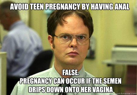 Avoid teen pregnancy by having anal FALSE.  
Pregnancy can occur if the semen drips down onto her vagina  Schrute