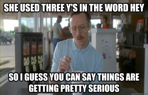 she used three y's in the word hey So I guess you can say things are getting pretty serious  Things are getting pretty serious
